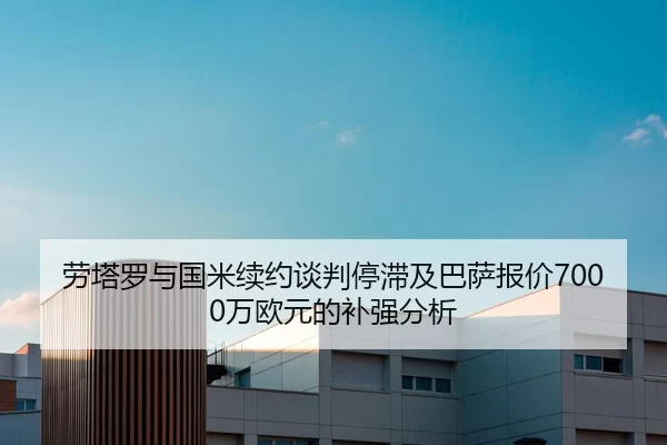 劳塔罗与国米续约谈判停滞及巴萨报价7000万欧元的补强分析