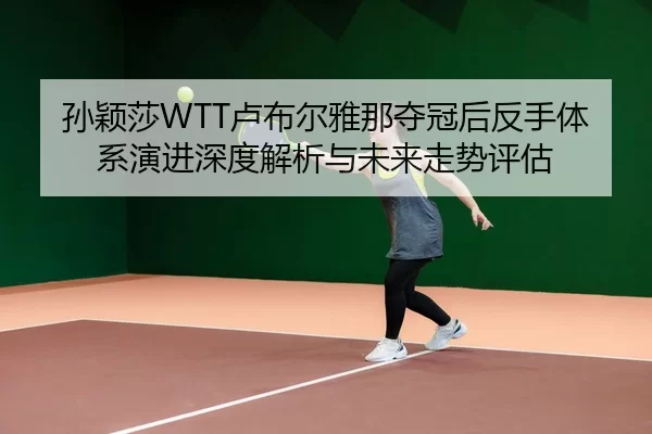 孙颖莎WTT卢布尔雅那夺冠后反手体系演进深度解析与未来走势评估