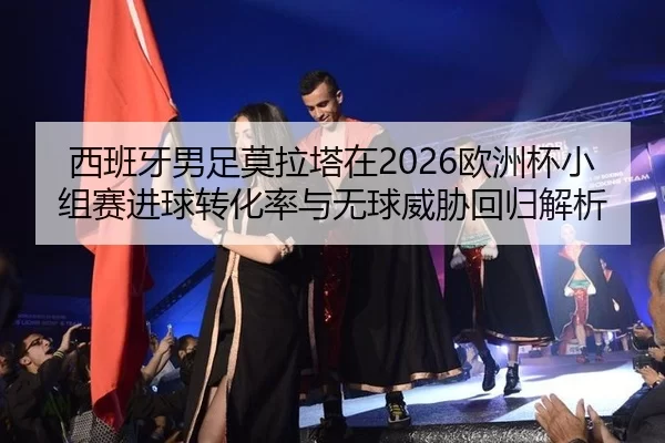 西班牙男足莫拉塔在2026欧洲杯小组赛进球转化率与无球威胁回归解析